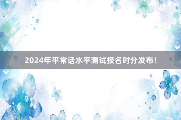 2024年平常话水平测试报名时分发布！