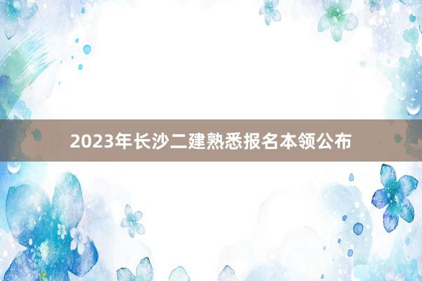 2023年长沙二建熟悉报名本领公布