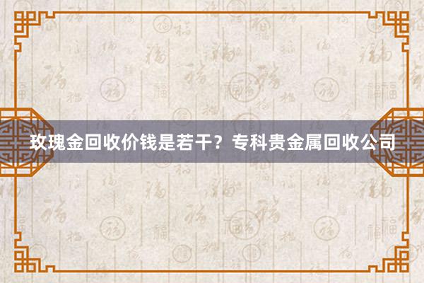 玫瑰金回收价钱是若干？专科贵金属回收公司