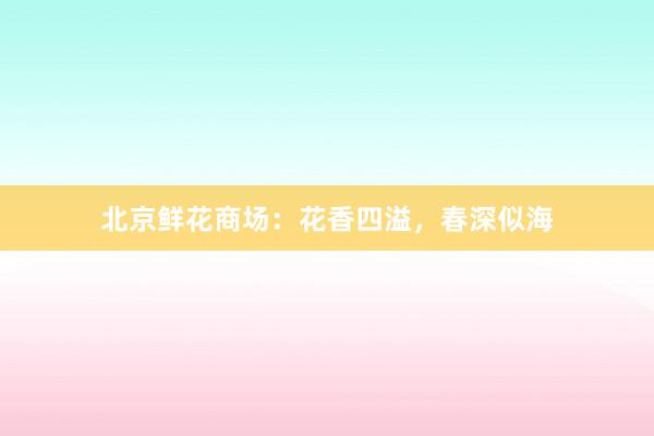 北京鲜花商场：花香四溢，春深似海