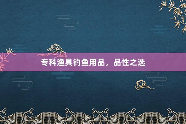专科渔具钓鱼用品，品性之选
